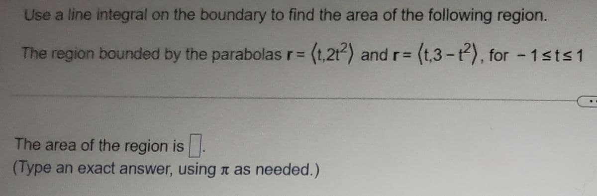 Use a line integral on the boundary to find the area of the following region.
The region bounded by the parabolas r= (t,2t²) and r= (t,3-12), for -1≤t≤1
The area of the region is.
(Type an exact answer, using as needed.)