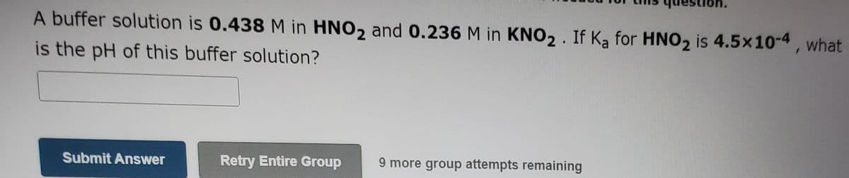 A buffer solution is 0.438 M in HNO2 and 0.236 M in KNO2. If Ka for HNO2 is 4.5x10-4, what
is the pH of this buffer solution?
Submit Answer
Retry Entire Group
9 more group attempts remaining
