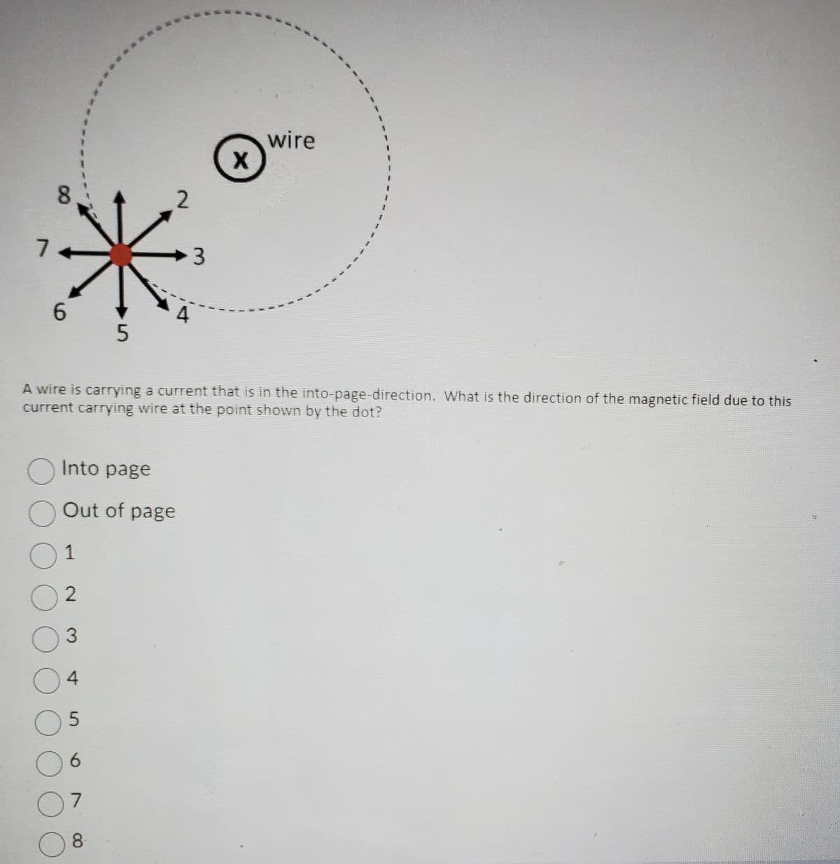 7
8
6
O Into page
O Out of
01
02
O
O
O
A wire is carrying a current that is in the into-page-direction. What is the direction of the magnetic field due to this
current carrying wire at the point shown by the dot?
Out of page
3
4
5
5
O
07
8
6
2
3
X
wire
12.7