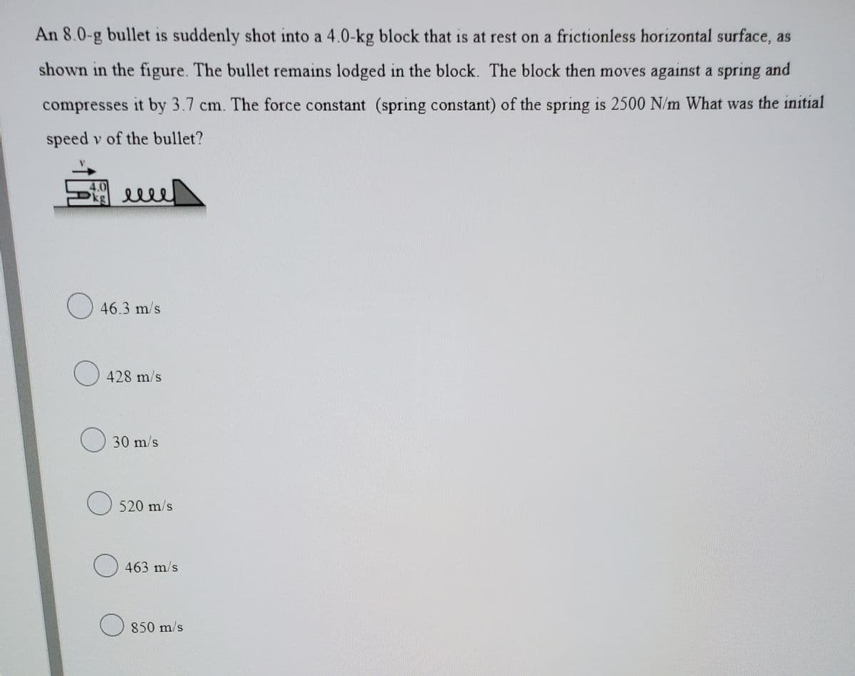 An 8.0-g bullet is suddenly shot into a 4.0-kg block that is at rest on a frictionless horizontal surface, as
shown in the figure. The bullet remains lodged in the block. The block then moves against a spring and
compresses it by 3.7 cm. The force constant (spring constant) of the spring is 2500 N/m What was the initial
speed v of the bullet?
46.3 m/s
) 428 m/s
30 m/s
520 m/s
463 m/s
850 m/s
