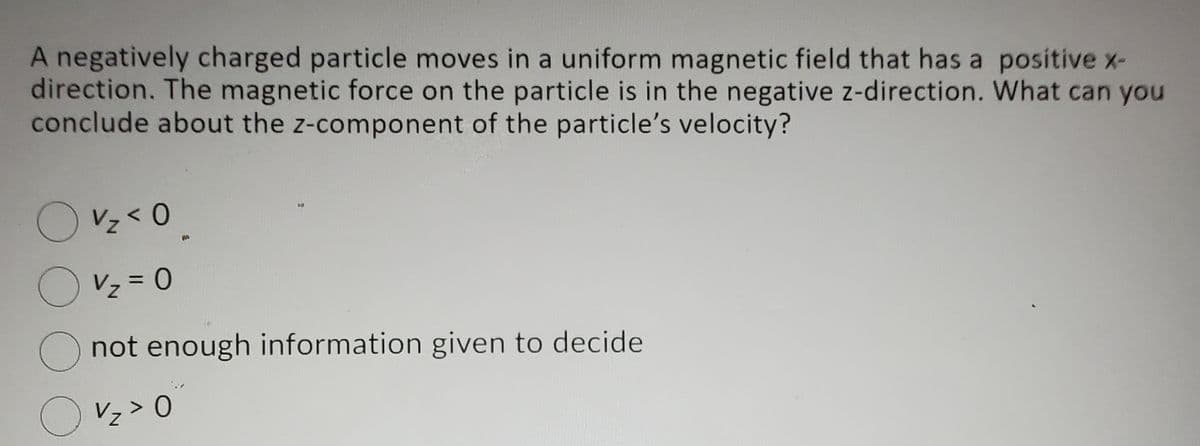 A negatively charged particle moves in a uniform magnetic field that has a positive x-
direction. The magnetic force on the particle is in the negative z-direction. What can you
conclude about the z-component of the particle's velocity?
V₂ < 0
V₂ = 0
O not enough information given to decide
O v₂ > 0
Z