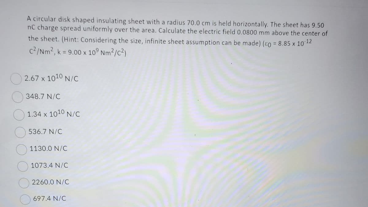A circular disk shaped insulating sheet with a radius 70.0 cm is held horizontally. The sheet has 9.50
nC charge spread uniformly over the area. Calculate the electric field 0.0800 mm above the center of
the sheet. (Hint: Considering the size, infinite sheet assumption can be made) (p = 8.85 x 10-12
c²/Nm², k = 9.00 x 109 Nm²/c²)
2.67 x 1010 N/C
348.7 N/C
1.34 x 1010 N/C
536.7 N/C
1130.0 N/C
1073.4 N/C
2260.0 N/C
697.4 N/C