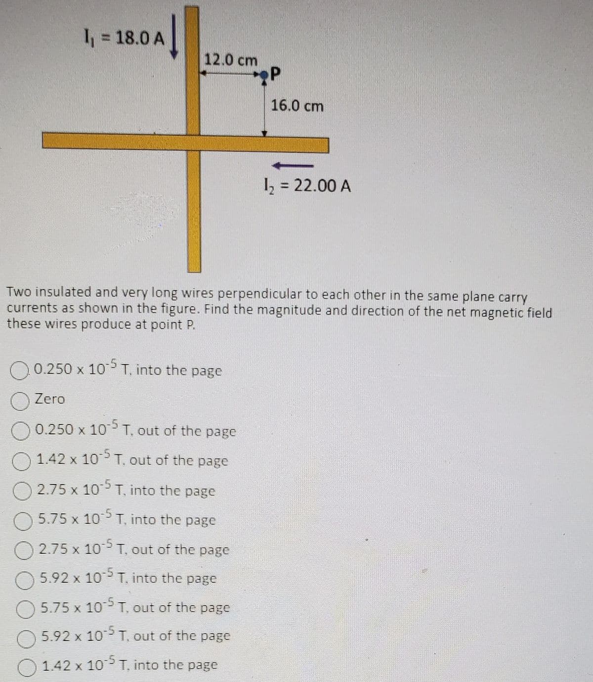 I₁ = 18.0 A
12.0 cm
P
16.0 cm
0.250 x 10-5 T, into the page
Zero
0.250 x 10-5 T, out of the page
1.42 x 10-5 T, out of the page
2.75 x 10-5 T, into the page
5.75 x 10-5 T, into the page
2.75 x 105 T. out of the page
5.92 x 105 T. into the page
5.75 x 10-5 T, out of the page
5.92 x 105 T, out of the page
1.42 x 10¹5 T, into the page
1₂ = 22.00 A
Two insulated and very long wires perpendicular to each other in the same plane carry
currents as shown in the figure. Find the magnitude and direction of the net magnetic field.
these wires produce at point P.