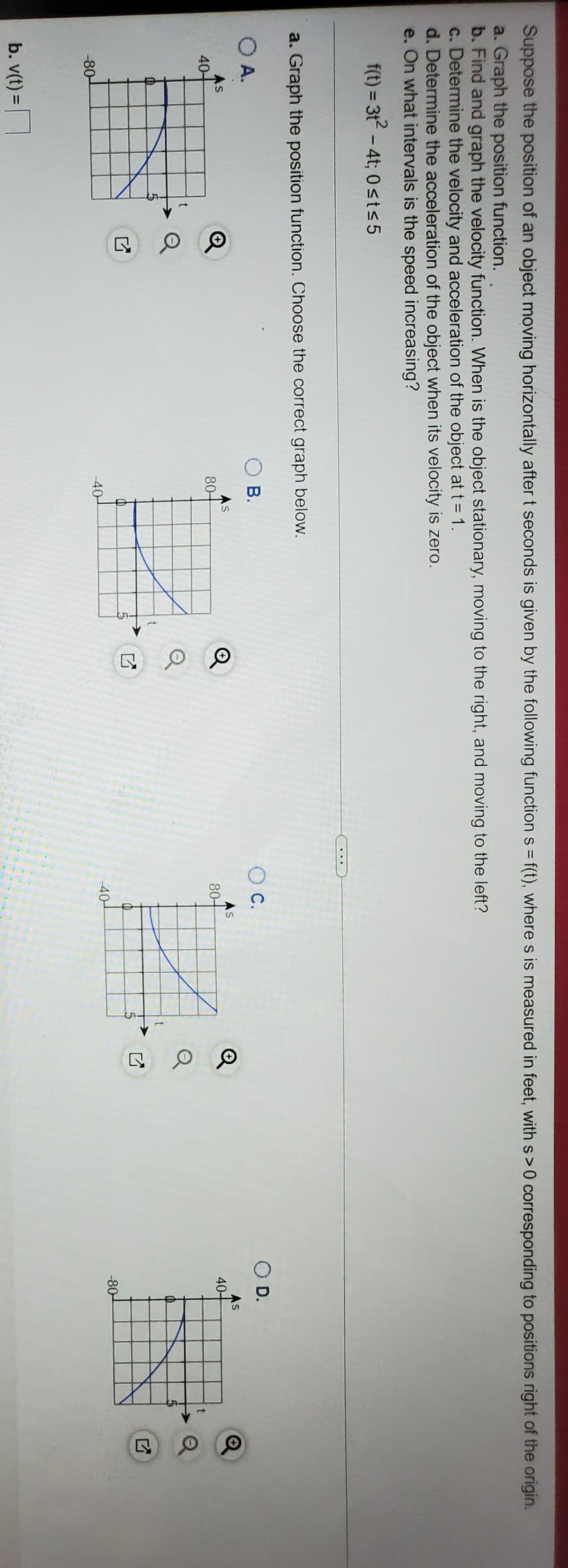 Suppose the position of an object moving horizontally after t seconds is given by the following function s = f(t), where s is measured in feet, with s>0 corresponding to positions right of the origin.
a. Graph the position function.
b. Find and graph the velocity function. When is the object stationary, moving to the right, and moving to the left?
c. Determine the velocity and acceleration of the object at t = 1.
d. Determine the acceleration of the object when its velocity is zero.
e. On what intervals is the speed increasing?
f(t) = 31 - 4t; 0st<5
a. Graph the position function. Choose the correct graph below.
O A.
O B.
C.
OD.
As
40-
AS
80-
AS
80-
As
40-
-40-
-80-
-80-
-40-
b. v(t) =
