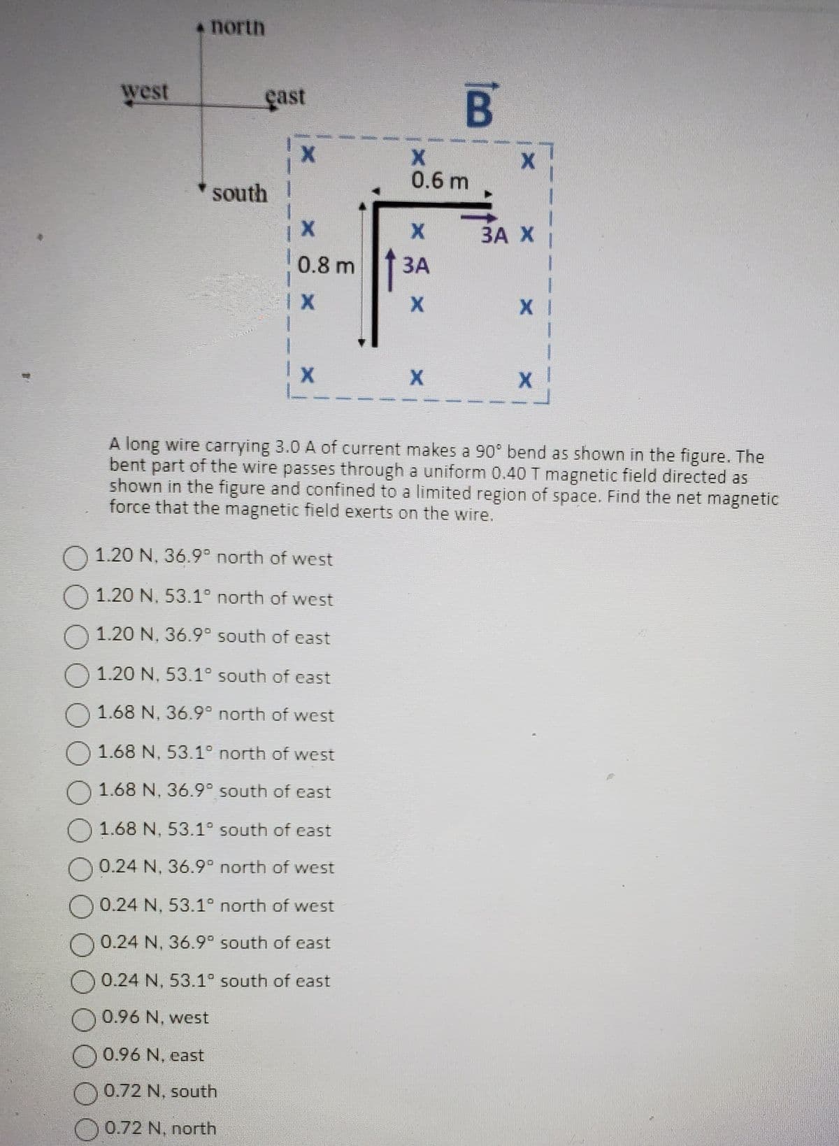 west
* north
çast
south
O 0.96 N, west
0.96 N. east
1
0.72 N, south
0.72 N, north
X
X
0.8 m
IX
O 1.20 N, 36.9° north of west
1.20 N. 53.1° north of west
1.20 N, 36.9° south of east
1.20 N, 53.1° south of east
O 1.68 N, 36.9° north of west
1.68 N, 53.1° north of west
1.68 N, 36.9° south of east
1.68 N, 53.1° south of east
O 0.24 N, 36.9° north of west
O 0.24 N, 53.1° north of west
0.24 N, 36.9° south of east
0.24 N, 53.1° south of east
X
0.6 m
X
3A
X
B
X
X
A long wire carrying 3.0 A of current makes a 90° bend as shown in the figure. The
bent part of the wire passes through a uniform 0.40 T magnetic field directed as
shown in the figure and confined to a limited region of space. Find the net magnetic
force that the magnetic field exerts on the wire.
BA X
X