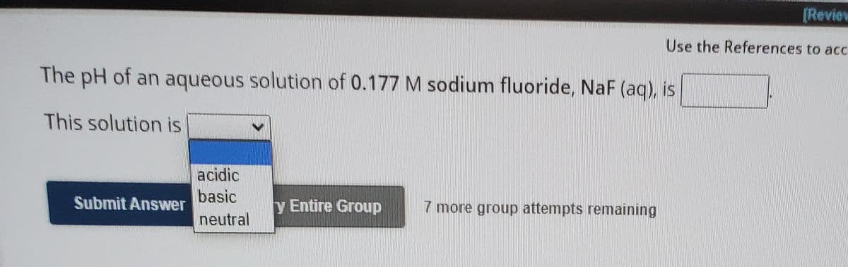 [Revies
Use the References to acc
The pH of an aqueous solution of 0.177 M sodium fluoride, NaF (aq), is
This solution is
acidic
basic
Submit Answer
y Entire Group
7 more group attempts remaining
neutral
