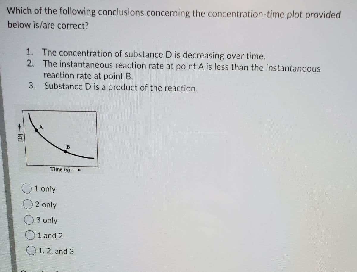 Which of the following conclusions concerning the concentration-time plot provided
below is/are correct?
1. The concentration of substance D is decreasing over time.
The instantaneous reaction rate at point A is less than the instantaneous
reaction rate at point B.
3. Substance D is a product of the reaction.
2.
Time (s)
O1 only
O2 only
O3 only
O1 and 2
O 1, 2, and 3
