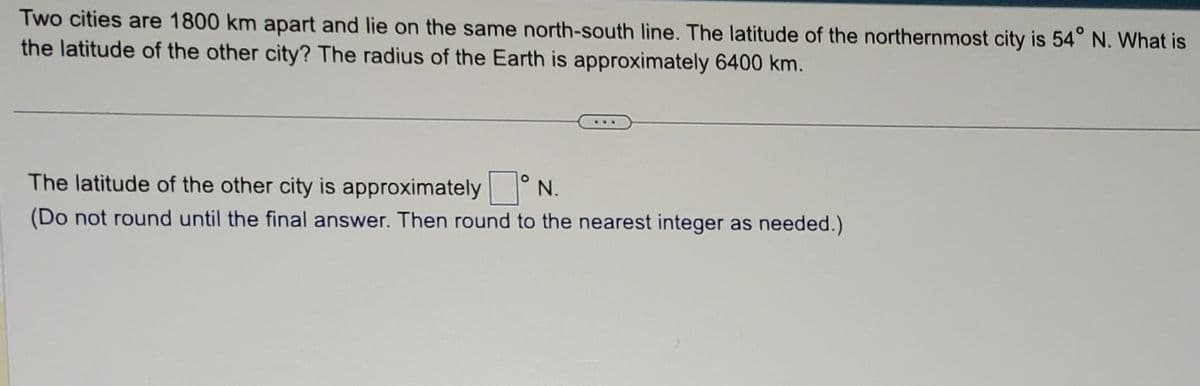 Two cities are 1800 km apart and lie on the same north-south line. The latitude of the northernmost city is 54° N. What is
the latitude of the other city? The radius of the Earth is approximately 6400 km.
The latitude of the other city is approximately
N.
(Do not round until the final answer. Then round to the nearest integer as needed.)