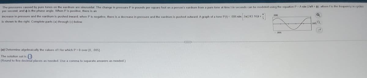 The pressures caused by pure tones on the eardrum are sinusoidal. The change in pressure P in pounds per square foot on a person's eardrum from a pure tone at time t in seconds can be modeled using the equation P = A sin (2xft + $), where f is the frequency in cycles
per second, and is the phase angle. When P is positive, there is an
Mª
A
increase in pressure and the eardrum is pushed inward, when P is negative, there is a decrease in pressure and the eardrum is pushed outward. A graph of a tone P(1) = .006 sin 2x(243 16) +
5
is shown to the right Complete parts (a) through (c) below.
(a) Determine algebraically the values of t for which P=0 over [0, .005].
The solution set is
(Round to five decimal places as needed. Use a comma to separate answers as needed.)
...
006
- 006
005