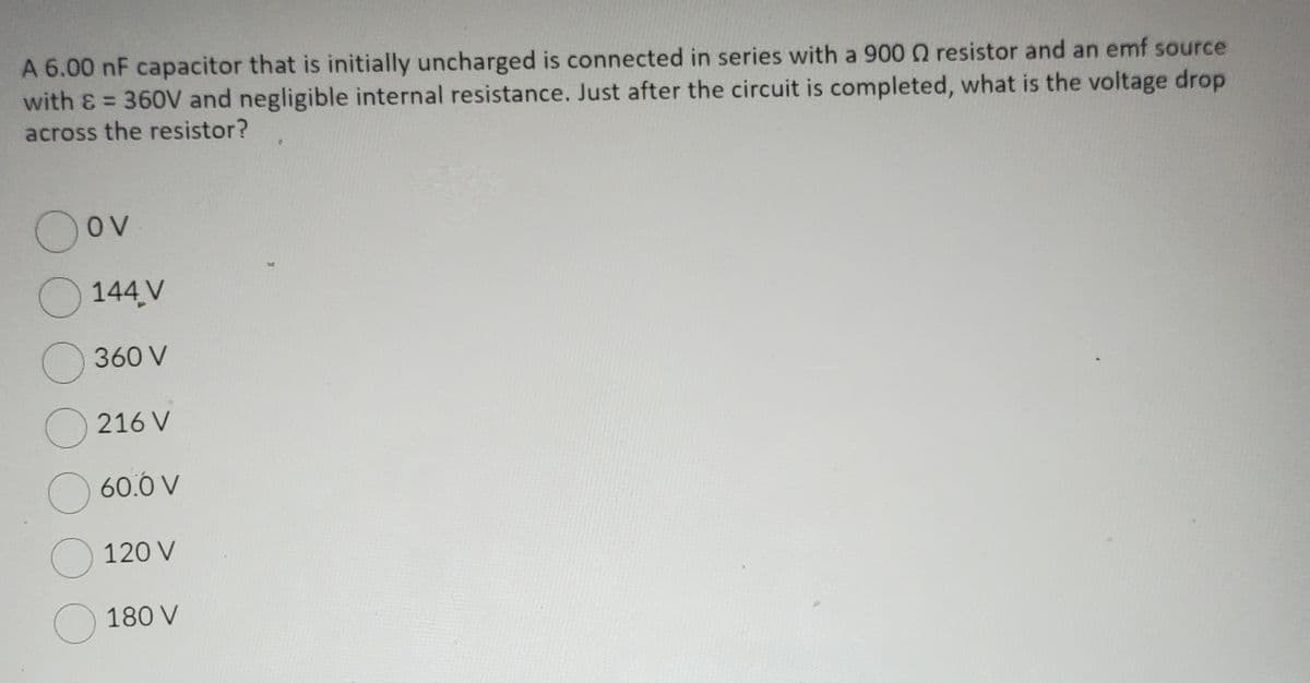 A 6.00 nF capacitor that is initially uncharged is connected in series with a 900 Q resistor and an emf source
with & = 360V and negligible internal resistance. Just after the circuit is completed, what is the voltage drop
across the resistor?
O
OV
144,V
360 V
216 V
O 60.0 V
120 V
180 V