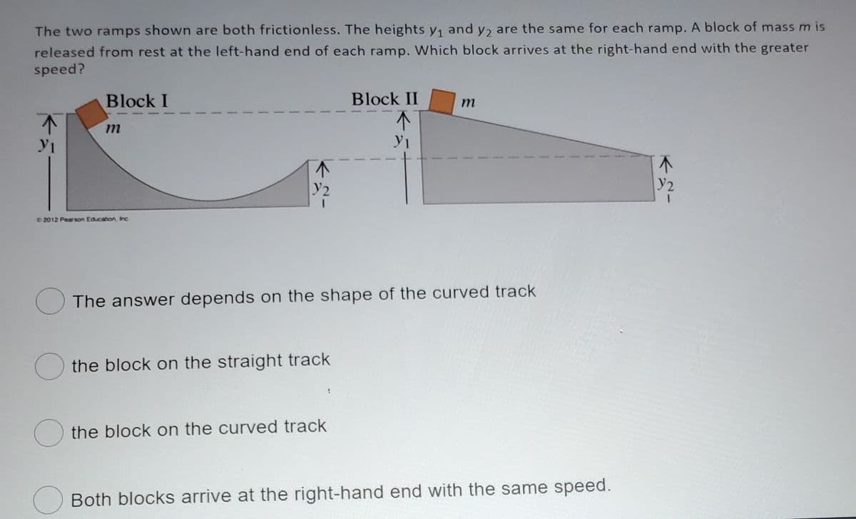 The two ramps shown are both frictionless. The heights y, and y, are the same for each ramp. A block of massm is
released from rest at the left-hand end of each ramp. Which block arrives at the right-hand end with the greater
speed?
Block I
Block II
m
y1
y2
2012 Pearson Education, Inc
The answer depends on the shape of the curved track
O the block on the straight track
O the block on the curved track
OBoth blocks arrive at the right-hand end with the same speed.
