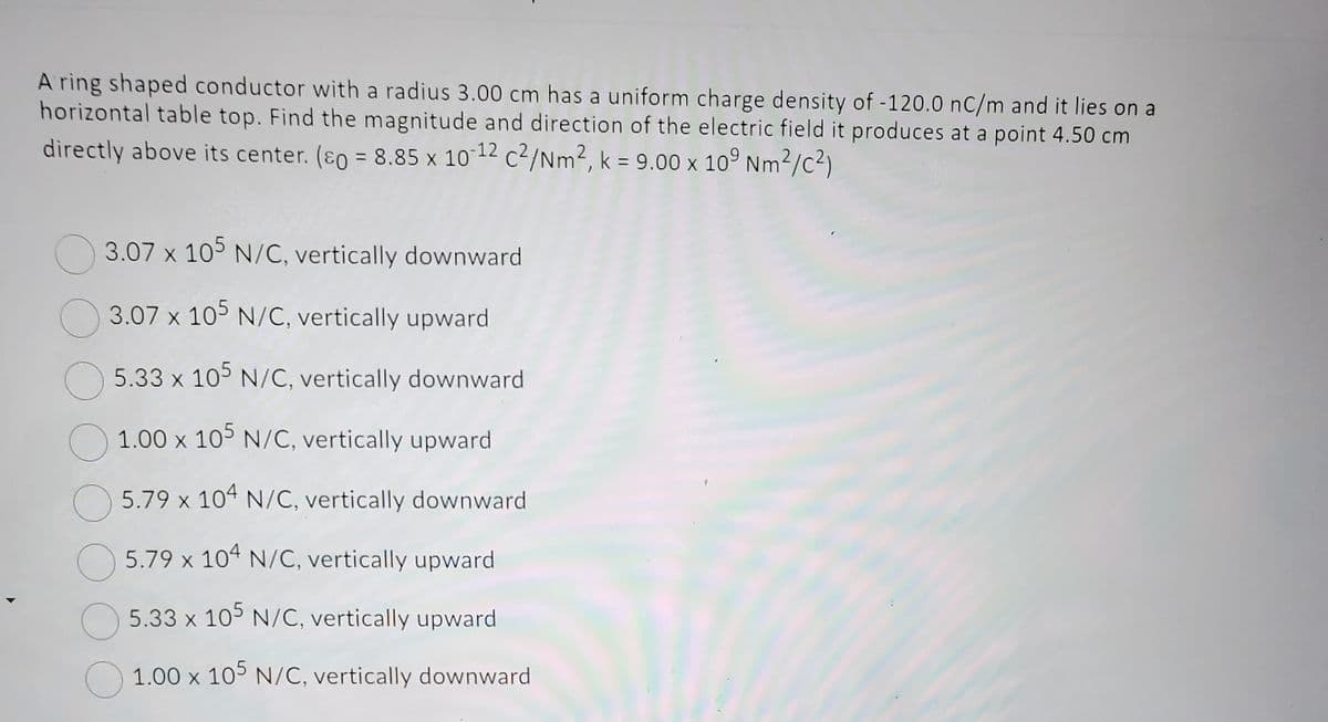 A ring shaped conductor with a radius 3.00 cm has a uniform charge density of -120.0 nC/m and it lies on a
horizontal table top. Find the magnitude and direction of the electric field it produces at a point 4.50 cm
directly above its center. (p = 8.85 x 10-12 c²/Nm2, k = 9.00 x 109 Nm²/C²)
3.07 x 105 N/C, vertically downward
3.07 x 105 N/C, vertically upward
5.33 x 105 N/C, vertically downward
1.00 x 105 N/C, vertically upward
5.79 x 104 N/C, vertically downward
5.79 x 104 N/C, vertically upward
5.33 x 105 N/C, vertically upward
1.00 x 105 N/C, vertically downward