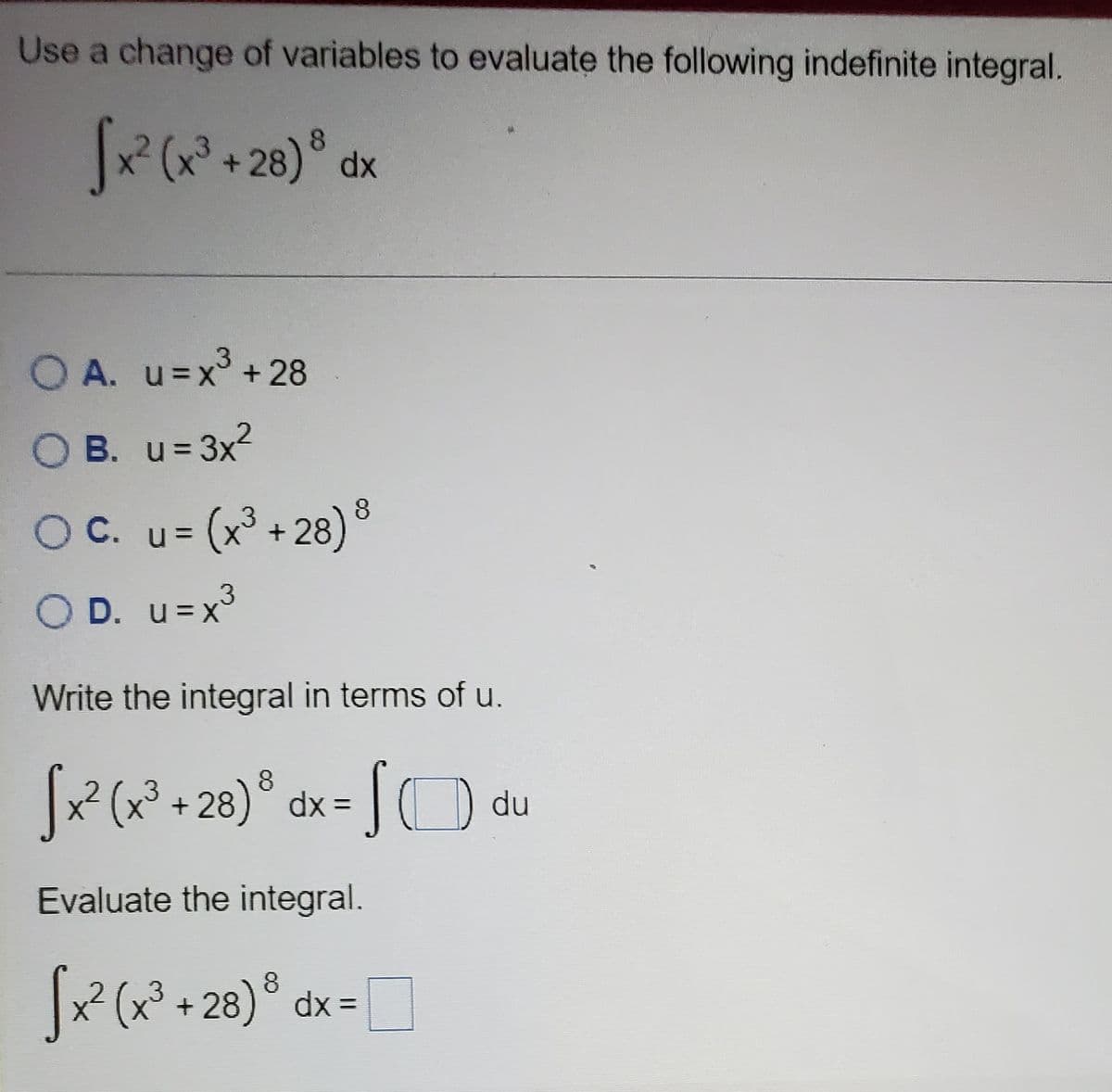 Use a change of variables to evaluate the following indefinite integral.
8.
O A. u=x + 28
O B. u= 3x2
OC. u= (x° + 28)°
OD. u=x³
u = x3
Write the integral in terms of u.
R(?+28)° dx=
du
Evaluate the integral.
(x* + 28)® dx=
