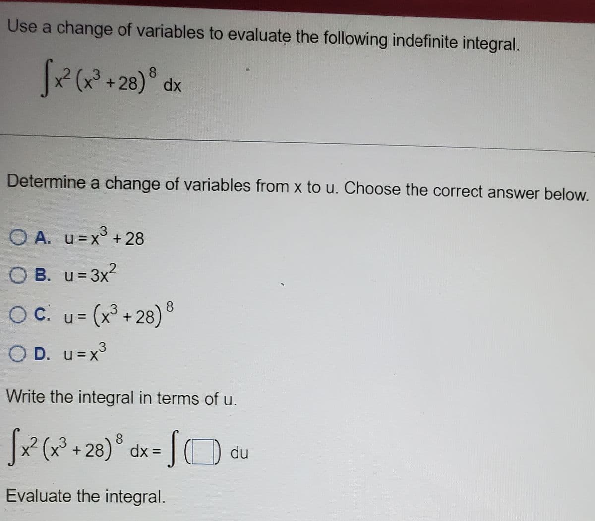 Use a change of variables to evaluate the following indefinite integral.
+ 28)°
8
dx
Determine a change of variables from x to u. Choose the correct answer below.
.3
O A. u=X° + 28
OB. u= 3x
c.
OC. u= (x³ + 28) ®
O D. u=x
Write the integral in terms of u.
x² (x³ +28)° dx =
3.
du
Evaluate the integral.
