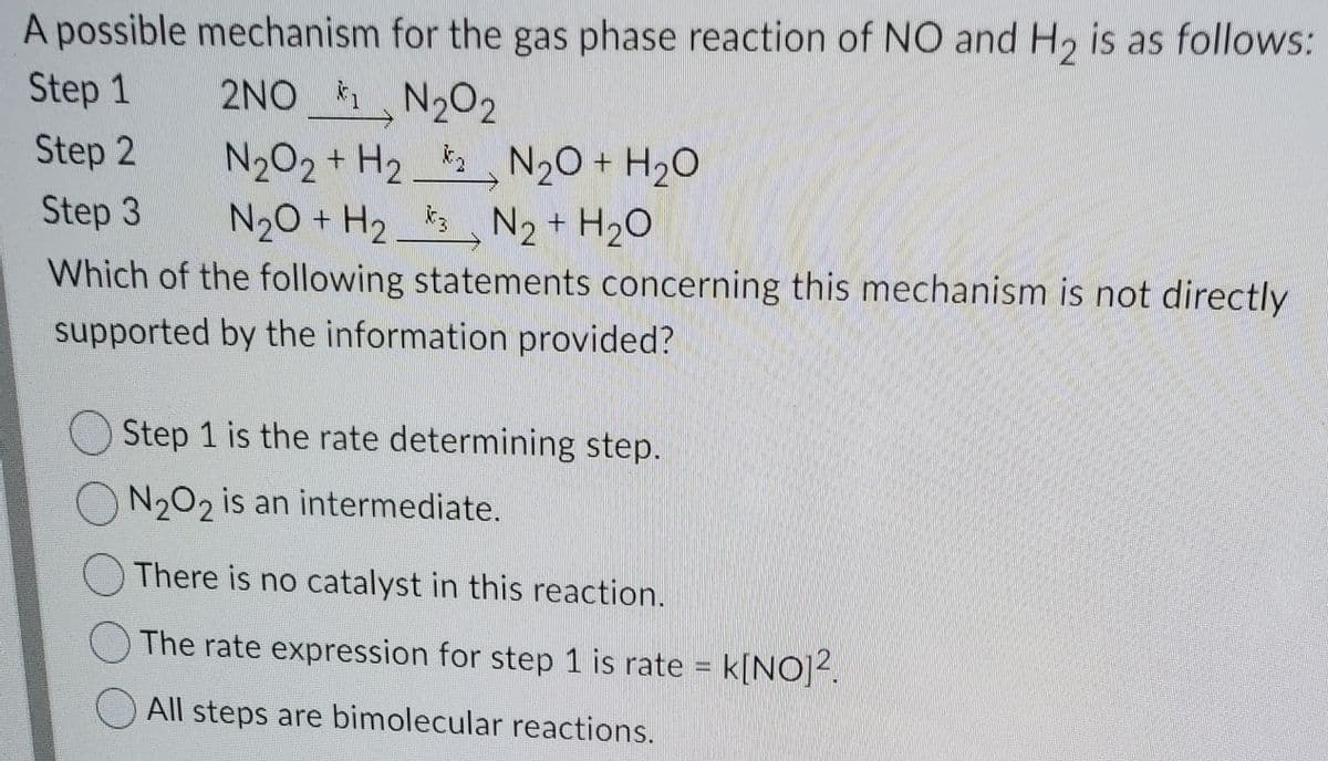 A possible mechanism for the gas phase reaction of NO and H, is as follows:
Step 1
2NO N202
N202 + H2 N20 + H20
N20 + H2 3 N2 + H20
Step 2
Step 3
Which of the following statements concerning this mechanism is not directly
supported by the information provided?
Step 1 is the rate determining step.
ON202 is an intermediate.
There is no catalyst in this reaction.
The rate expression for step 1 is rate k[NO]2.
All steps are bimolecular reactions.
