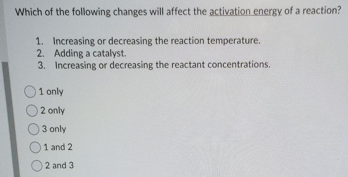 Which of the following changes will affect the activation energy of a reaction?
1. Increasing or decreasing the reaction temperature.
2. Adding a catalyst.
3. Increasing or decreasing the reactant concentrations.
1 only
2 only
3 only
1 and 2
2 and 3
