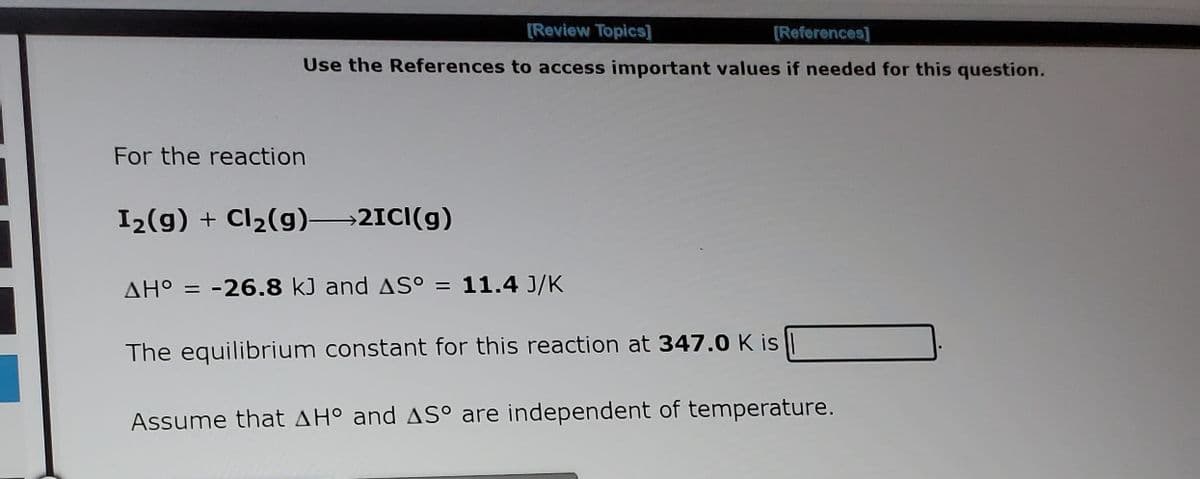 [Review Topics]
[References]
Use the References to access important values if needed for this question.
For the reaction
I2(g) + Cl2(g) 2ICI(g)
AH° = -26.8 kJ and AS° = 11.4 J/K
%3D
The equilibrium constant for this reaction at 347.0 K is
Assume that AH° and AS° are independent of temperature.
