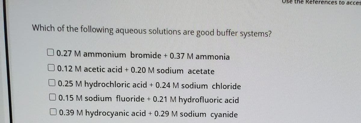 Use the References to acces
Which of the following aqueous solutions are good buffer systems?
0.27 M ammonium bromide + 0.37 M ammonia
O 0.12 M acetic acid + 0.20 M sodium acetate
0.25 M hydrochloric acid + 0.24 M sodium chloride
O 0.15 M sodium fluoride + 0.21 M hydrofluoric acid
O 0.39 M hydrocyanic acid + 0.29 M sodium cyanide
