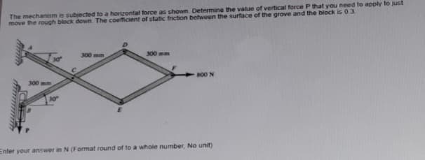 The mechanism is subjected to a horizontal force as shown. Determine the value of vertical force P that you need to apply to just
move the rough block down. The coefficient of static friction between the surface of the grove and the block is 0.3.
300 mm
30°
C
300 mm
300 mm
F
800 N
Enter your answer in N (Format round of to a whole number, No unit)