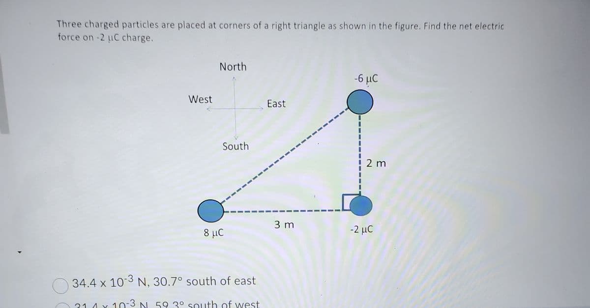 Three charged particles are placed at corners of a right triangle as shown in the figure. Find the net electric
force on -2 μC charge.
West
21 1
North
South
8 μC
34.4 x 10-3 N, 30.7° south of east
10-3 N 59 3° south of west
East
3 m
-6 μC
2 m
-2 μC