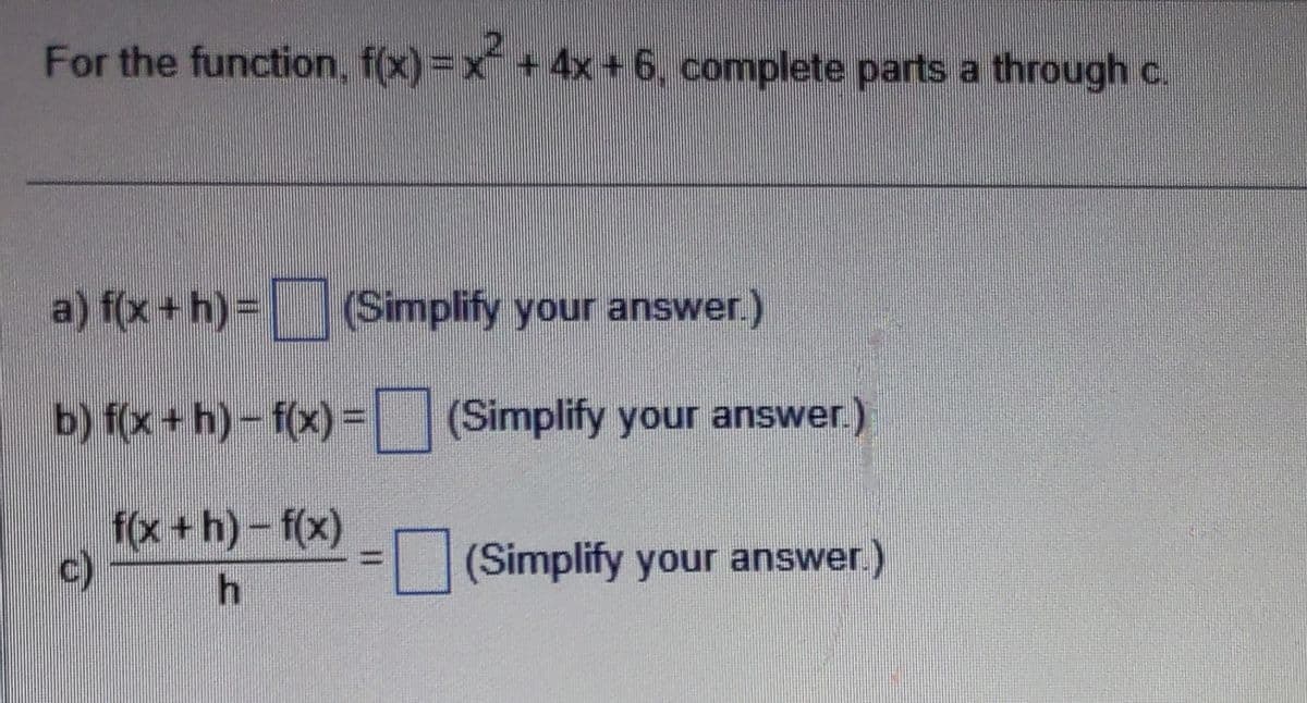 For the function, f(x)=x² + 4x+6, complete parts a through c.
a) f(x + h) = (Simplify your answer.)
b) f(x+h)-f(x) = (Simplify your answer.
f(x +h)-f(x)
h
www
(Simplify your answer.)