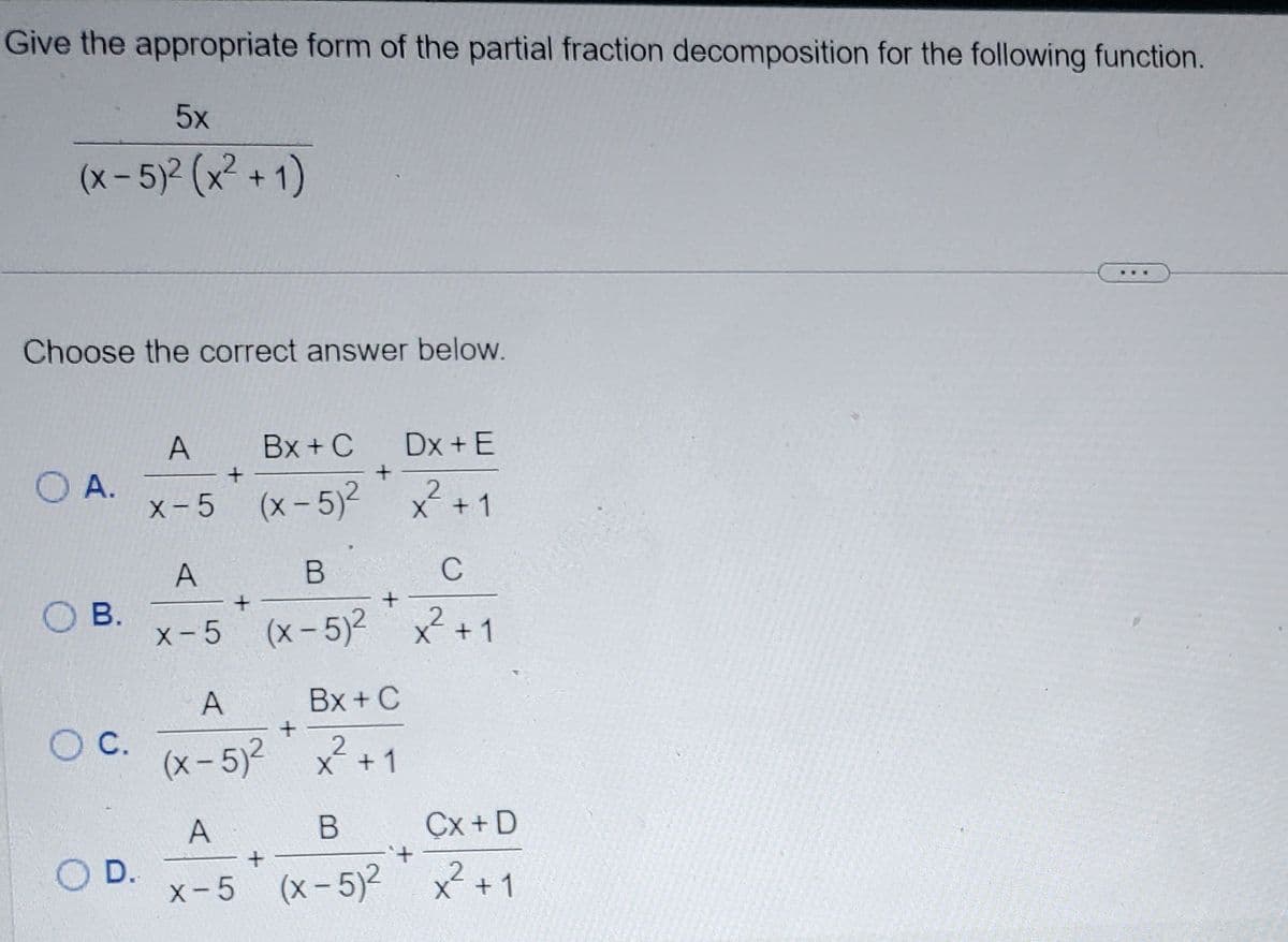 Give the appropriate form of the partial fraction decomposition for the following function.
5x
(x - 5)² (x² +1)
Choose the correct answer below.
O A.
O B.
O C.
D.
A
Bx + C
Dx + E
+
x-5 (x-5)² x² + 1
A
+
B
C
+
x-5 (x-5)² x² +1
A
+
(x-5)²
A
x-5
+
+
Bx + C
x² + 1
X
B
Cx+ D
2
(x-5)² x² +1