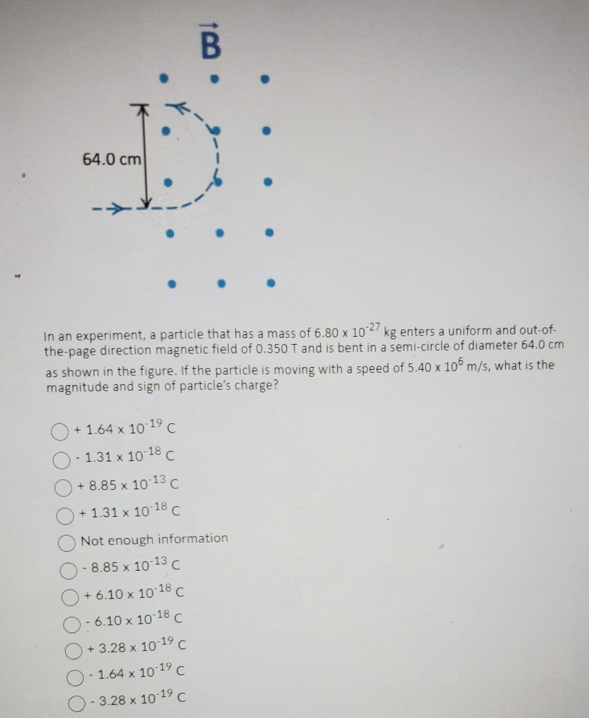 64.0 cm
In an experiment, a particle that has a mass of 6.80 x 1027 kg enters a uniform and out-of-
the-page direction magnetic field of 0.350 T and is bent in a semi-circle of diameter 64.0 cm
as shown in the figure. If the particle is moving with a speed of 5.40 x 105 m/s, what is the
magnitude and sign of particle's charge?
O +1.64 x 10-19 C
O-1.31 x 10-18 C
+8.85 x 10-13 C
+ 1.31 x 10-18 C
100
O
O Not enough information
- 8.85 x 10-13 C
+ 6.10 x 10-18 C
- 6.10 x 10-18 C
+3.28 x 10-19 C
1.64 x 10-17 C
- 3.28 x 10-1⁹ C