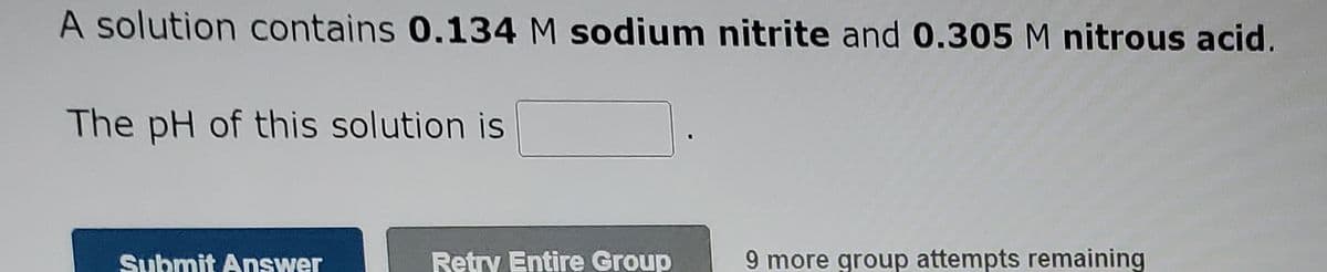 A solution contains 0.134 M sodium nitrite and 0.305 M nitrous acid.
The pH of this solution is
Submit Answer
Retry Entire Group
9 more group attempts remaining
