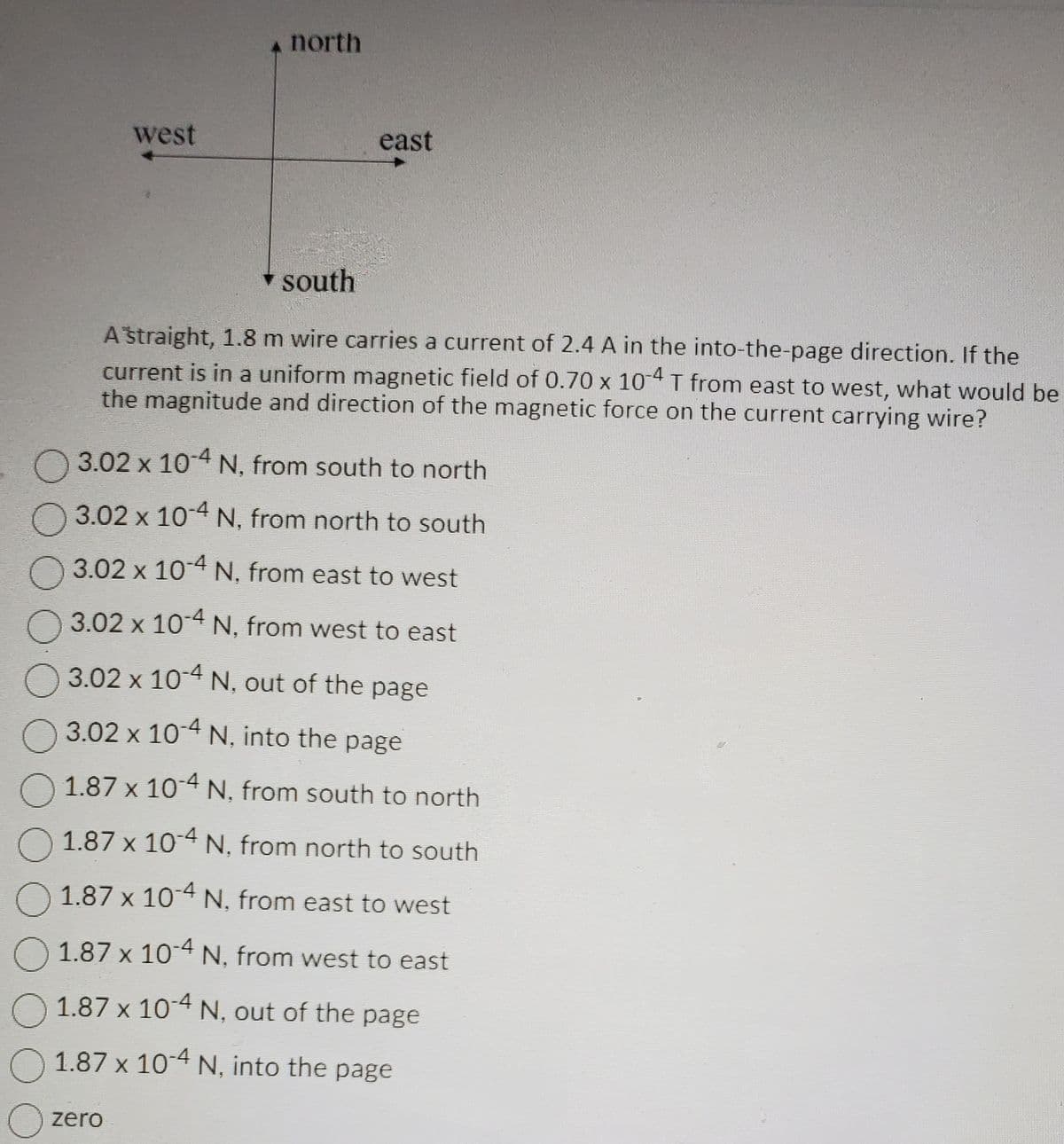 west
north
east
▾ south
A straight, 1.8 m wire carries a current of 2.4 A in the into-the-page direction. If the
current is in a uniform magnetic field of 0.70 x 10-4 T from east to west, what would be
the magnitude and direction of the magnetic force on the current carrying wire?
zero
3.02 x 10-4 N, from south to north
3.02 x 10-4 N, from
north to south
3.02 x 10-4 N, from east to west
3.02 x 10-4 N, from west to east
3.02 x 10-4 N, out of the page
3.02 x 10-4 N, into the page
O 1.87 x 10-4 N, from south to north
O 1.87 x 10-4 N, from north to south
1.87 x 10-4 N, from east to west
1.87 x 10-4 N, from west to east
1.87 x 10-4 N, out of the page
O 1.87 x 10-4 N, into the page