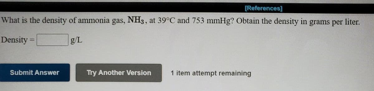 [References]
What is the density of ammonia gas, NH3, at 39°C and 753 mmHg? Obtain the density in grams per liter.
Density =
g/L
%3D
Submit Answer
Try Another Version
1 item attempt remaining
