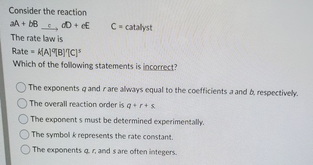 Consider the reaction
aA + bB
dD + eE
C = catalyst
The rate law is
Rate = k[A]ª[B][C]S
Which of the following statements is incorrect?
The exponents q and r are always equal to the coefficients a and b, respectively.
The overall reaction order is q + r+ s.
O The exponent s must be determined experimentally.
The symbol k represents the rate constant.
O The exponents q, r, and s are often integers.
