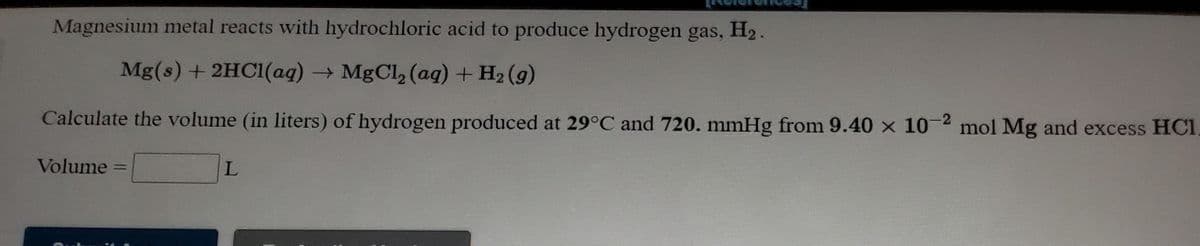 Magnesium metal reacts with hydrochloric acid to produce hydrogen gas, H2.
Mg(s) + 2HC1(aq)MgCl, (aq) + H2 (g)
Calculate the volume (in liters) of hydrogen produced at 29°C and 720. mmHg from 9.40 x 10-2 mol Mg and excess HCI
Volume
L.
%3D
