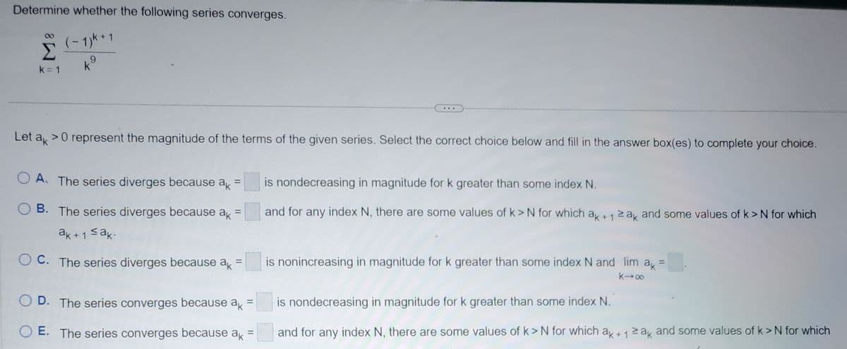 Determine whether the following series converges.
(-1)K+1
k
k = 1
Let ak
> 0 represent the magnitude of the terms of the given series. Select the correct choice below and fill in the answer box(es) to complete your choice.
A. The series diverges because ak =
B. The series diverges because ak =
ak+1 ≤ak.
C. The series diverges because ak =
OD. The series converges because ak =
E. The series converges because ak =
is nondecreasing in magnitude for k greater than some index N.
and for any index N, there are some values of k> N for which ak + 12 ak and some values of k> N for which
+1
is nonincreasing in magnitude for k greater than some index N and lim ak =
k→∞
is nondecreasing in magnitude for k greater than some index N.
and for any index N, there are some values of k> N for which ak+ 1 ≥ak and some values of k>N for which