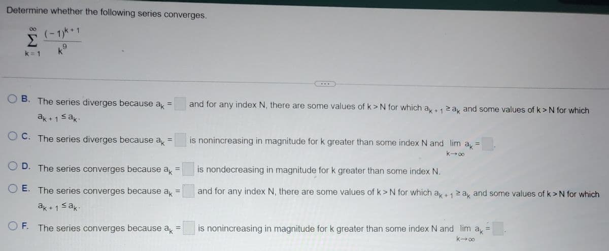 Determine whether the following series converges.
(−1)k + 1
ks
Σ
k=1
B. The series diverges because a =
ak+1 ≤ak.
OC. The series diverges because a =
=
OD. The series converges because ak
E. The series converges because ak =
ak+1 ≤ak.
OF. The series converges because ak
=
...
and for any index N, there are some values of k> N for which ak + 1 ≥ak and some values of k> N for which
is nonincreasing in magnitude for k greater than some index N and lim a =
k→∞
is nondecreasing in magnitude for k greater than some index N.
and for any index N, there are some values of k> N for which ak + 1 ≥ak and some values of k> N for which
is nonincreasing in magnitude for k greater than some index N and lim ax =
ak
k→∞