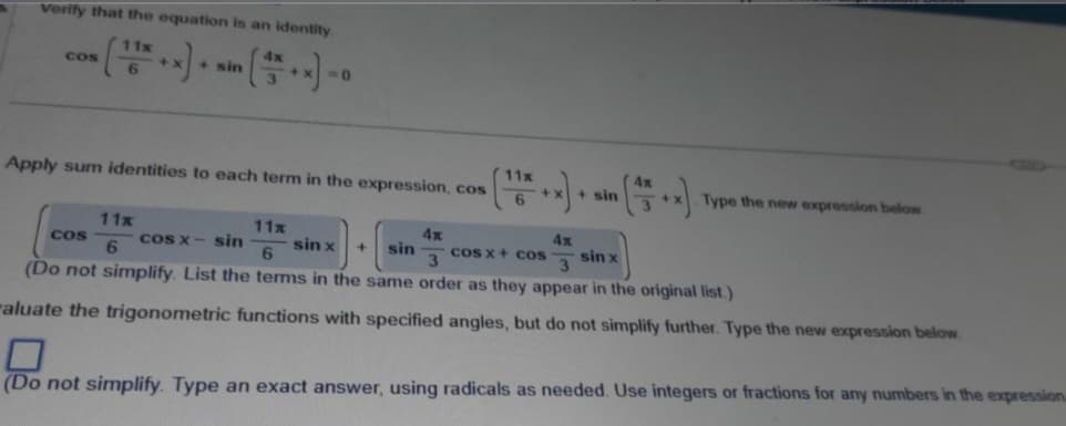 verify that the equation is an identity.
4x
11x
6
COS
+ sin
Apply sum identities to each term in the expression, cos
11x
6
COS
NO
11x
6
4x
4x
11x
6
sin x
sin
cos x + cos
3
sin x
3
cos x – sin
(Do not simplify. List the terms in the same order as they appear in the original list.)
aluate the trigonometric functions with specified angles, but do not simplify further. Type the new expression below.
+
4x
+1
+x) + sin (^5 +*).
Type the new expression below
(Do not simplify. Type an exact answer, using radicals as needed. Use integers or fractions for any numbers in the expression.