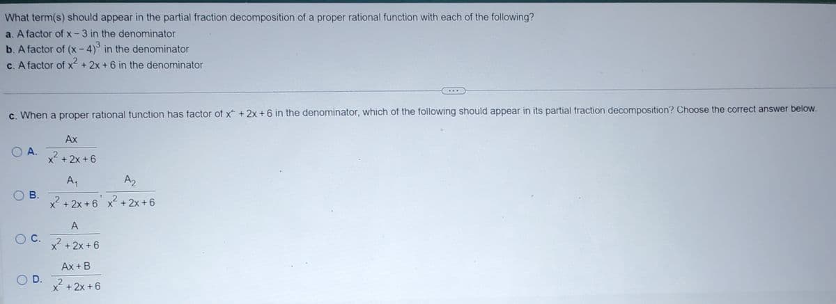 The image contains a question about partial fraction decomposition for educational purposes. It lists three different scenarios with factors in the denominator of a proper rational function and asks which terms should appear in the decomposition. 

The scenarios are as follows:

a. A factor of \( x - 3 \) in the denominator.
b. A factor of \( (x - 4)^3 \) in the denominator.
c. A factor of \( x^2 + 2x + 6 \) in the denominator.

Additionally, there is a multiple-choice question:

**c.** When a proper rational function has a factor of \( x^2 + 2x + 6 \) in the denominator, which of the following should appear in its partial fraction decomposition? Choose the correct answer below.

Options:
- **A.** \(\frac{Ax}{x^2 + 2x + 6}\)
- **B.** \(\frac{A_1}{x^2 + 2x + 6} + \frac{A_2}{x^2 + 2x + 6}\)
- **C.** \(\frac{A}{x^2 + 2x + 6}\)
- **D.** \(\frac{Ax + B}{x^2 + 2x + 6}\)

There's no graph or diagram present in the image, only text.