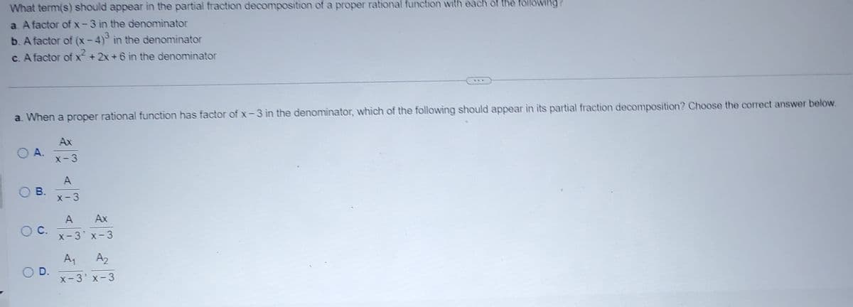 Title: Understanding Partial Fraction Decomposition

---

**Question:**

What term(s) should appear in the partial fraction decomposition of a proper rational function with each of the following?

a. A factor of \(x - 3\) in the denominator  
b. A factor of \((x - 4)^3\) in the denominator  
c. A factor of \(x^2 + 2x + 6\) in the denominator

---

**Problem:**

**a.** When a proper rational function has a factor of \(x - 3\) in the denominator, which of the following should appear in its partial fraction decomposition? Choose the correct answer below.

- **A.** \(\frac{Ax}{x - 3}\)
- **B.** \(\frac{A}{x - 3}\)
- **C.** \(\frac{A}{x - 3} + \frac{Ax}{x - 3}\)
- **D.** \(\frac{A_1}{x - 3} + \frac{A_2}{x - 3}\)

---

**Explanation:**

For a proper rational function with a factor of \(x - 3\) in the denominator, the correct form in its partial fraction decomposition should represent potential simpler fractions based on the linear factor present. Each of the options provided reflects a different interpretation of how the factor \(x - 3\) should be decomposed.

Choosing the most appropriate option depends on the form of the rational function expressed in simplest terms.