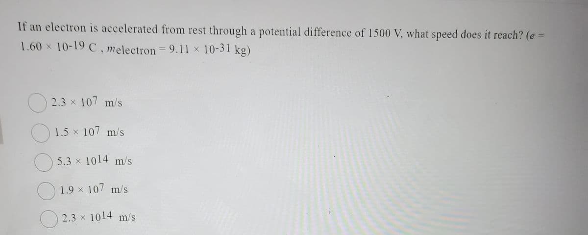 If an electron is accelerated from rest through a potential difference of 1500 V, what speed does it reach? (e =
1.60 × 10-19 C, melectron = 9.11 × 10-31 kg)
2.3 × 107 m/s
1.5 × 107 m/s
5.3 × 1014 m/s
1.9 × 107 m/s
2.3 × 1014 m/s