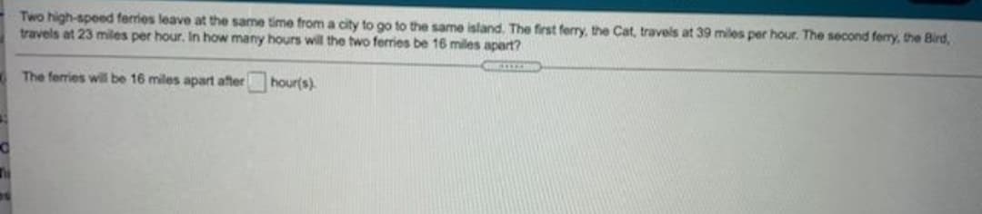 Two high-speed ferries leave at the same time from a city to go to the same island. The first ferry, the Cat, travels at 39 miles per hour. The second ferry, the Bird,
travels at 23 miles per hour. In how many hours will the two ferries be 16 miles apart?
The ferries will be 16 miles apart after hour(s).
