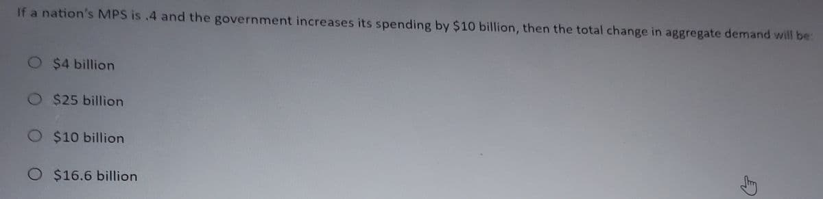 If a nation's MPS is .4 and the government increases its spending by $10 billion, then the total change in aggregate demand will be:
O $4 billion
O $25 billion
O
$10 billion
O $16.6 billion
Stry