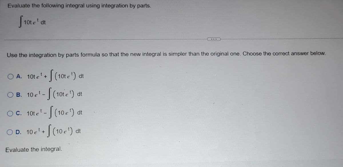 **Problem Statement:**

Evaluate the following integral using integration by parts.

\[ \int 10t e^t \, dt \]

---

**Instructions:**

Use the integration by parts formula so that the new integral is simpler than the original one. Choose the correct answer below.

**Options:**

- **A.** \[ 10t e^t + \int (10t e^t) \, dt \]

- **B.** \[ 10 e^t - \int (10t e^t) \, dt \]

- **C.** \[ 10t e^t - \int (10 e^t) \, dt \]

- **D.** \[ 10 e^t + \int (10 e^t) \, dt \]

**Task:**

Evaluate the integral.