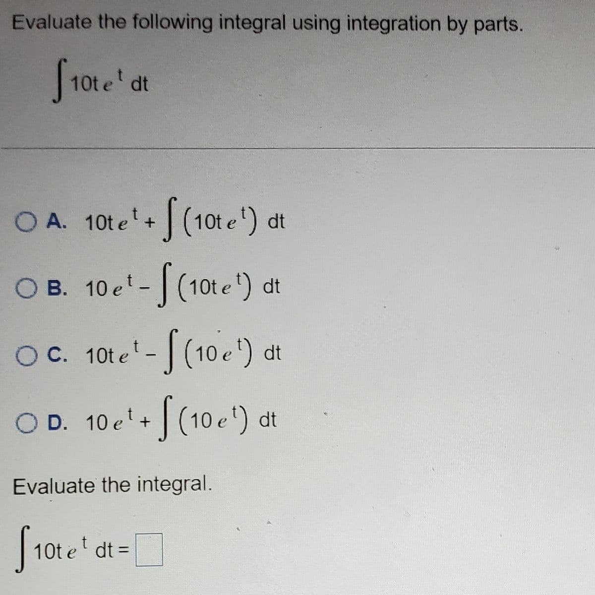 **Integrating by Parts: Example Problem**

Evaluate the following integral using integration by parts:

\[
\int 10t e^t \, dt
\]

**Choose the correct form of the integral:**

- **A.** \(10t e^t + \int (10 e^t) \, dt\)
- **B.** \(10e^t - \int (10 e^t) \, dt\)
- **C.** \(10t e^t - \int (10 e^t) \, dt\)
- **D.** \(10e^t + \int (10 e^t) \, dt\)

**Evaluate the integral:**

\[
\int 10t e^t \, dt = \text{[Answer]}
\]