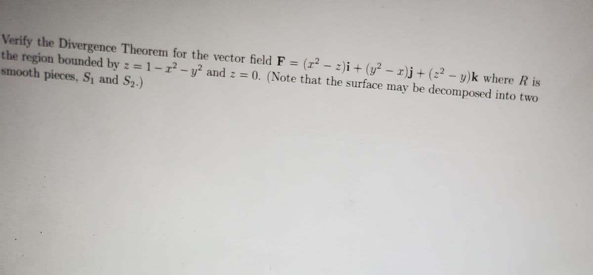 -
Verify the Divergence Theorem for the vector field F = (x² − z)i + (y² − x)j + (z² − y)k where R is
the region bounded by z=1-x² - y² and z = 0. (Note that the surface may be decomposed into two
smooth pieces, S₁ and S₂.)