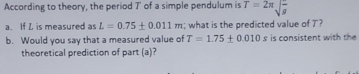 According to theory, the period T of a simple pendulum is T = 2π
V9
a. If L is measured as L = 0.75 +0.011 m; what is the predicted value of T?
b. Would you say that a measured value of T = 1.75 +0.010 s is consistent with the
theoretical prediction of part (a)?