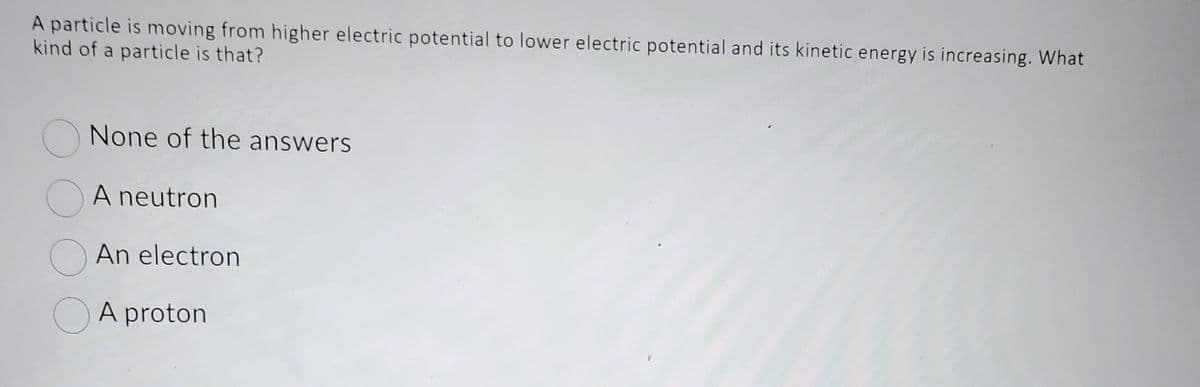 A particle is moving from higher electric potential to lower electric potential and its kinetic energy is increasing. What
kind of a particle is that?
O
None of the answers
A neutron
An electron
A proton