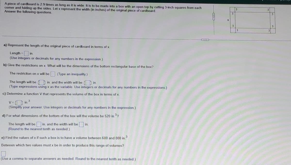A piece of cardboard is 2.9 times as long as it is wide. It is to be made into a box with an open top by cutting 3-inch squares from each
comer and folding up the sides. Let x represent the width (in inches) of the original piece of cardboard.
Answer the following questions.
a) Represent the length of the original piece of cardboard in terms of x.
Length = in.
(Use integers or decimals for any numbers in the expression.)
b) Give the restrictions on x. What will be the dimensions of the bottom rectangular base of the box?
The restriction on x will be (Type an inequality.)
The length will be in. and the width will be
in.
(Type expressions using x as the variable. Use integers or decimals for any numbers in the expressions.)
c) Determine a function V that represents the volume of the box in terms of x.
3
V = in.
(Simplify your answer. Use integers or decimals for any numbers in the expression.)
d) For what dimensions of the bottom of the box will the volume be 520 in ³2
The length will be in and the width will be in.
(Round to the nearest tenth as needed.)
e) Find the values of x if such a box is to have a volume between 600 and 800 in.³.
Between which two values must x be in order to produce this range of volumes?
(Use a comma to separate answers as needed. Round to the nearest tenth as needed.)
...
X
3
3
3
3
3
3
3
3