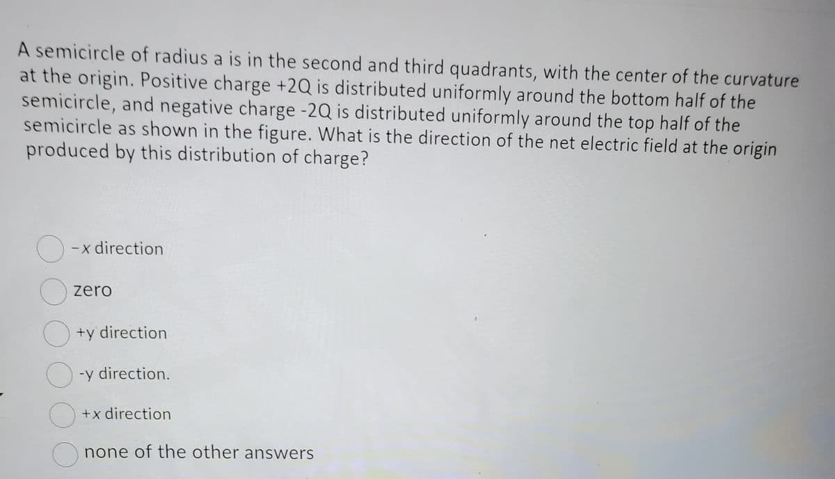 A semicircle of radius a is in the second and third quadrants, with the center of the curvature
at the origin. Positive charge +2Q is distributed uniformly around the bottom half of the
semicircle, and negative charge -2Q is distributed uniformly around the top half of the
semicircle as shown in the figure. What is the direction of the net electric field at the origin
produced by this distribution of charge?
O
O
-x direction
zero
+y direction
O-y direction.
O
+x direction
none of the other answers