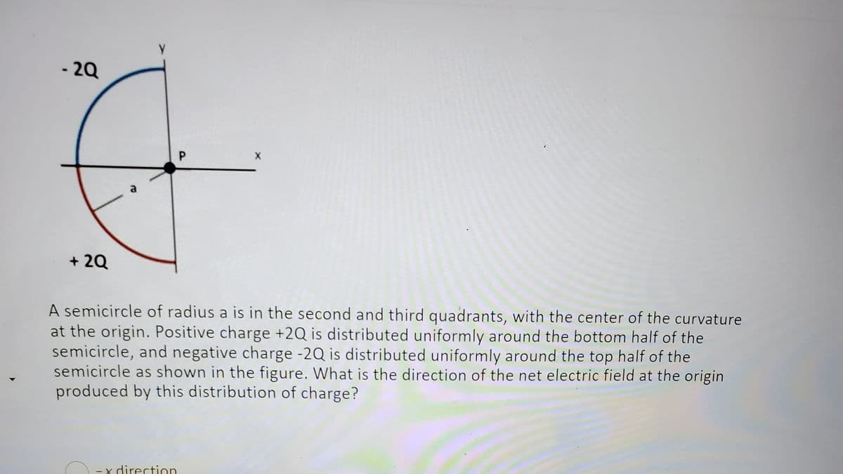 -2Q
+ 2Q
a
P
-x direction
X
A semicircle of radius a is in the second and third quadrants, with the center of the curvature
at the origin. Positive charge +2Q is distributed uniformly around the bottom half of the
semicircle, and negative charge -2Q is distributed uniformly around the top half of the
semicircle as shown in the figure. What is the direction of the net electric field at the origin
produced by this distribution of charge?