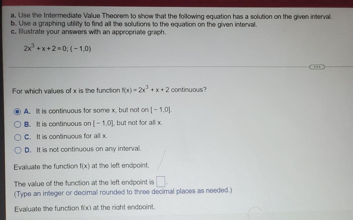 a. Use the Intermediate Value Theorem to show that the following equation has a solution on the given interval.
b. Use a graphing utility to find all the solutions to the equation on the given interval.
c. Illustrate your answers with an appropriate graph.
2x +x+2%=0; (- 1,0)
.3.
%3D
For which values of x is the function f(x) = 2x° + x + 2 continuous?
A. It is continuous for some x, but not on [- 1,0].
B. It is continuous on [- 1,0], but not for all x.
C. It is continuous for all x.
D. It is not continuous on any interval.
Evaluate the function f(x) at the left endpoint.
The value of the function at the left endpoint is
(Type an integer or decimal rounded to three decimal places as needed.)
Evaluate the function f(x) at the riaht endpoint.
