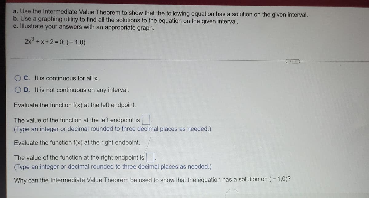 a. Use the Intermediate Value Theorem to show that the following equation has a solution on the given interval.
b. Use a graphing utility to find all the solutions to the equation on the given interval.
c. Illustrate your answers with an appropriate graph.
2x +x+2=D0; (- 1,0)
...
O C. It is continuous for all x.
D. It is not continuous on any interval.
Evaluate the function f(x) at the left endpoint.
The value of the function at the left endpoint is
(Type an integer or decimal rounded to three decimal places as needed.)
Evaluate the function f(x) at the right endpoint.
The value of the function at the right endpoint is
(Type an integer or decimal rounded to three decimal places as needed.)
Why can the Intermediate Value Theorem be used to show that the equation has a solution on (- 1,0)?
